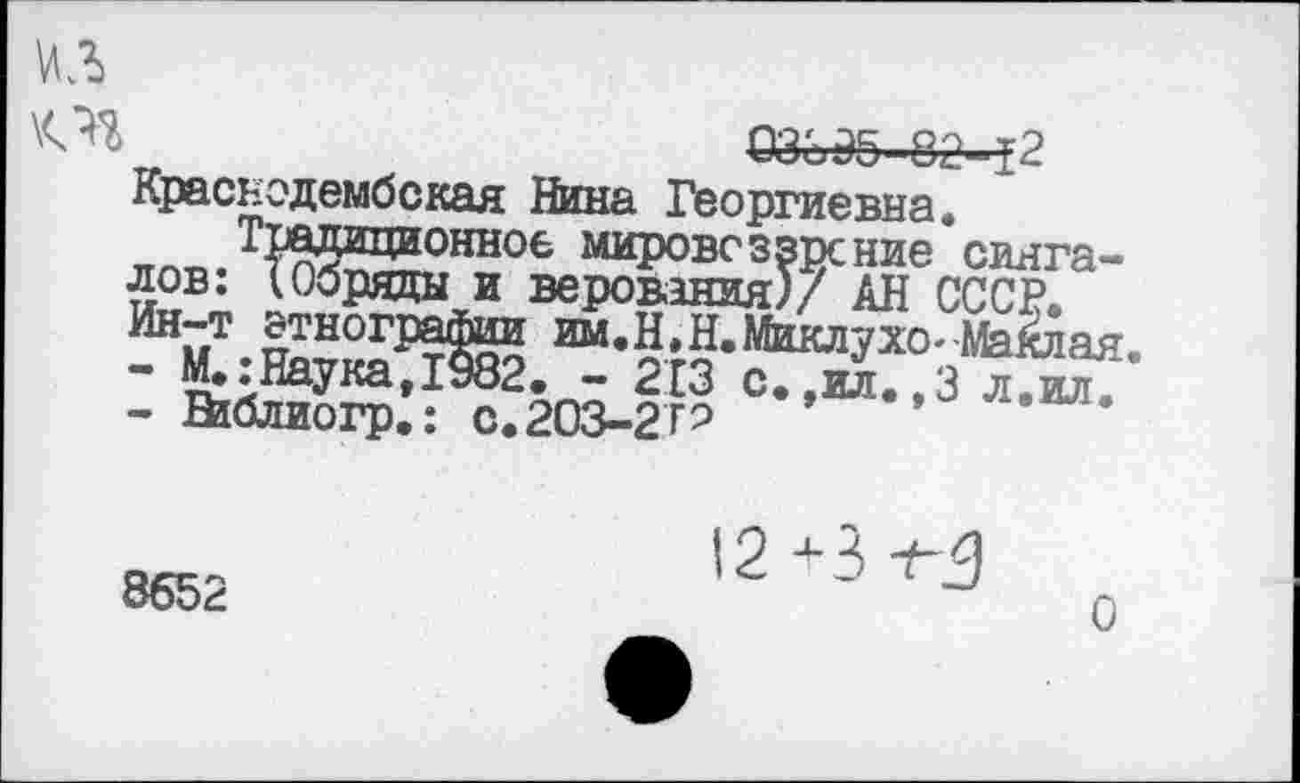 ﻿03395 -82-12 Краснодембская Нина Георгиевна.
КПП. 1Ж^?нное мировоззрение сингалов. (Обряды И верования)/ АН СССР.
“•Н.Н.Йшлухо-1ЫЙая.
-	М.:Наука,1982. - 213 с.,ял.,3 л.шт.
-	Ваблиогр.: С.203-2ГЭ
8652
12+3
о